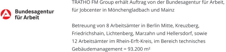TRATHO FM Group erhält Auftrag von der Bundesagentur für Arbeit, für Jobcenter in Mönchengladbach und Mainz   Betreuung von 8 Arbeitsämter in Berlin Mitte, Kreuzberg,  Friedrichshain, Lichtenberg, Marzahn und Hellersdorf, sowie  12 Arbeitsämter im Rhein-Erft-Kreis, im Bereich technisches  Gebäudemanagement = 93.200 m²