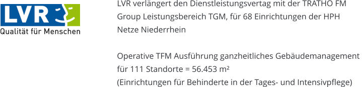 LVR verlängert den Dienstleistungsvertag mit der TRATHO FM  Group Leistungsbereich TGM, für 68 Einrichtungen der HPH Netze Niederrhein  Operative TFM Ausführung ganzheitliches Gebäudemanagement  für 111 Standorte = 56.453 m² (Einrichtungen für Behinderte in der Tages- und Intensivpflege)
